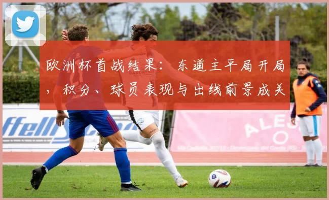 欧洲杯首战结果：东道主平局开局，积分、球员表现与出线前景成关注点