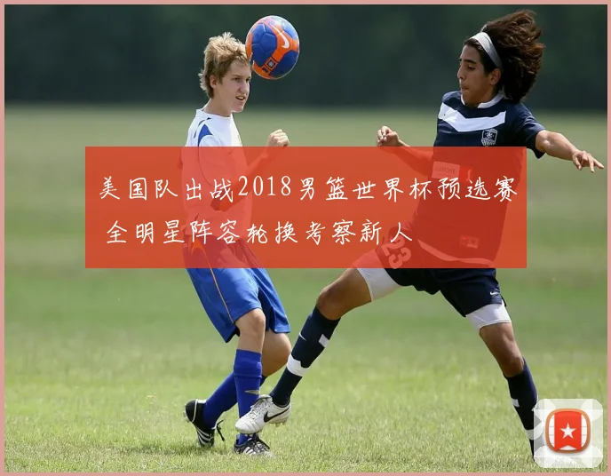 美国队出战2018男篮世界杯预选赛 全明星阵容轮换考察新人