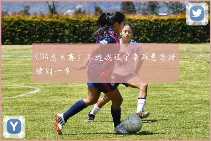 CBA总决赛广东迎战辽宁争冠悬念延续到一节