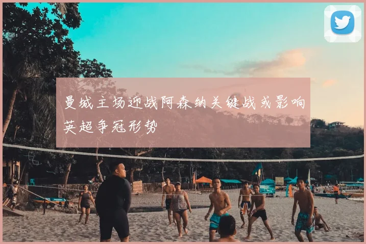 曼城主场迎战阿森纳关键战或影响英超争冠形势