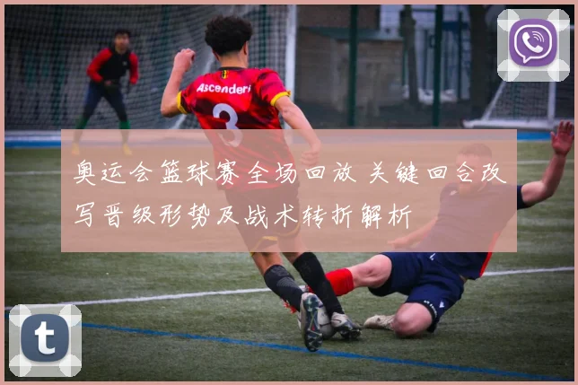 奥运会篮球赛全场回放 关键回合改写晋级形势及战术转折解析