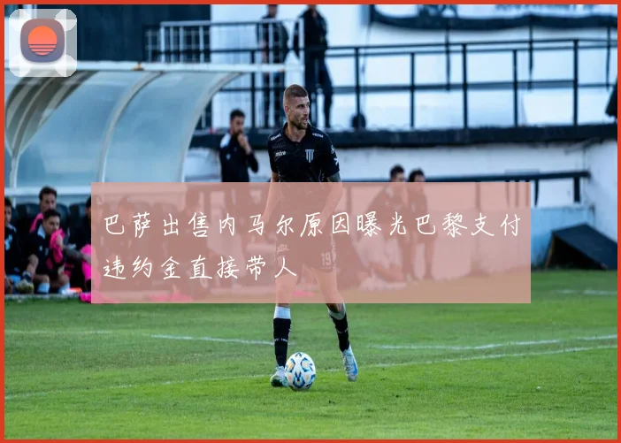 巴萨出售内马尔原因曝光巴黎支付违约金直接带人