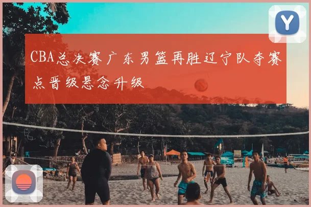 CBA总决赛广东男篮再胜辽宁队夺赛点晋级悬念升级