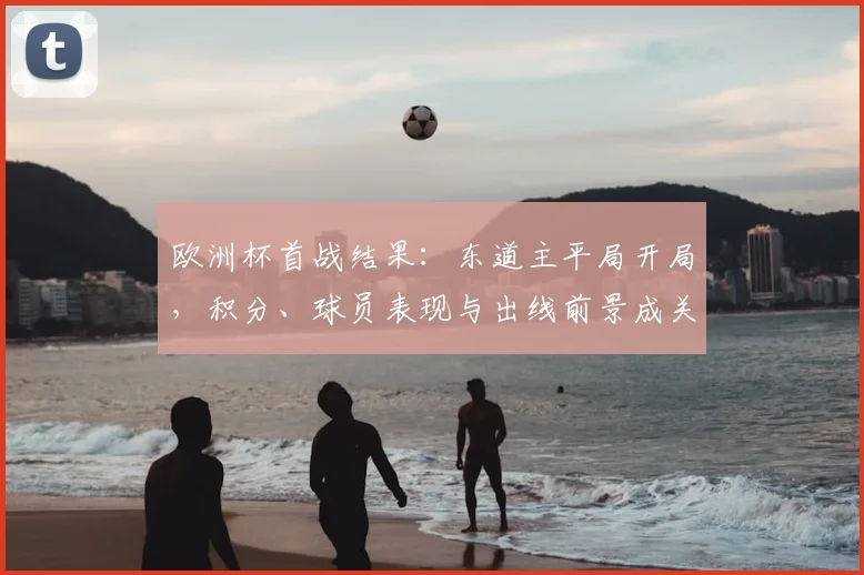 欧洲杯首战结果：东道主平局开局，积分、球员表现与出线前景成关注点