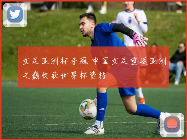 女足亚洲杯夺冠 中国女足重返亚洲之巅收获世界杯资格