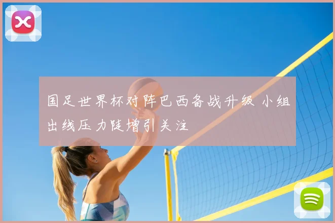 国足世界杯对阵巴西备战升级 小组出线压力陡增引关注