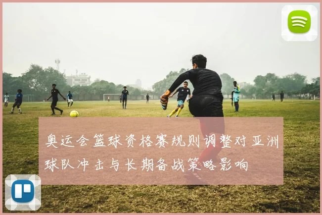 奥运会篮球资格赛规则调整对亚洲球队冲击与长期备战策略影响