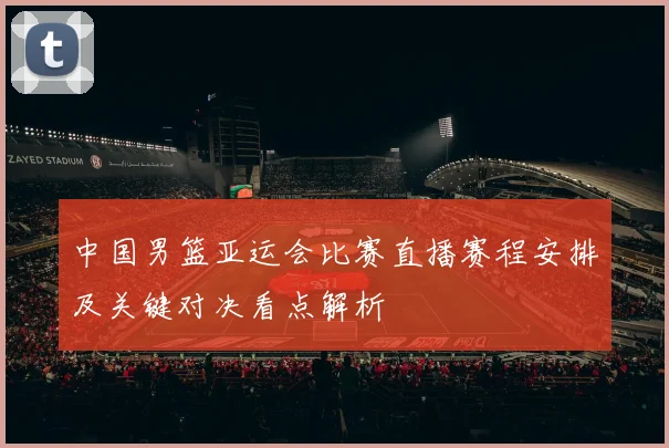 中国男篮亚运会比赛直播赛程安排及关键对决看点解析