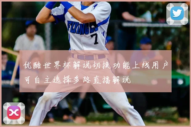 优酷世界杯解说切换功能上线用户可自主选择多路直播解说