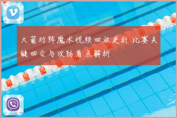 火箭对阵魔术视频回放更新 比赛关键回合与攻防看点解析