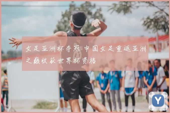 女足亚洲杯夺冠 中国女足重返亚洲之巅收获世界杯资格