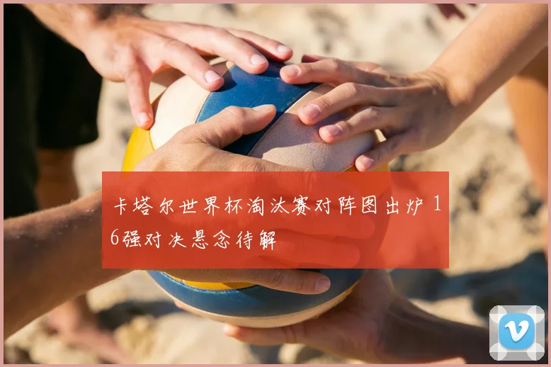 卡塔尔世界杯淘汰赛对阵图出炉 16强对决悬念待解