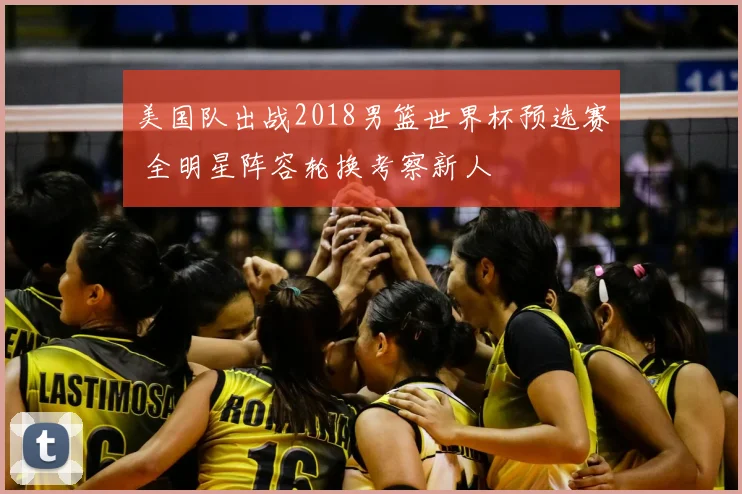 美国队出战2018男篮世界杯预选赛 全明星阵容轮换考察新人