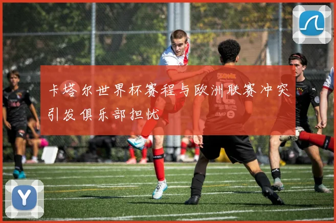 卡塔尔世界杯赛程与欧洲联赛冲突引发俱乐部担忧