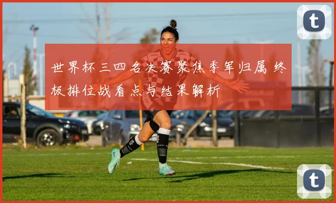 世界杯三四名决赛聚焦季军归属 终极排位战看点与结果解析