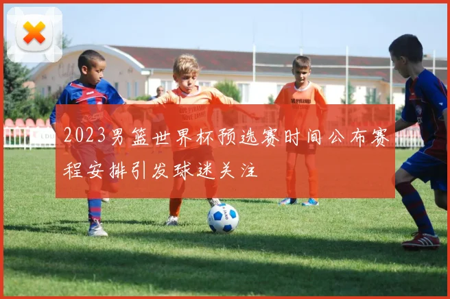 2023男篮世界杯预选赛时间公布赛程安排引发球迷关注