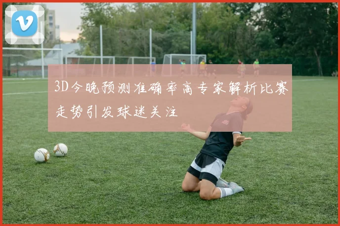 3D今晚预测准确率高专家解析比赛走势引发球迷关注