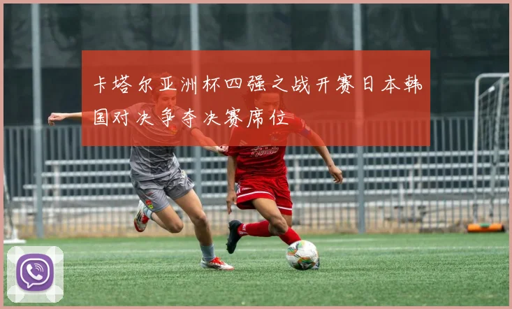 卡塔尔亚洲杯四强之战开赛日本韩国对决争夺决赛席位