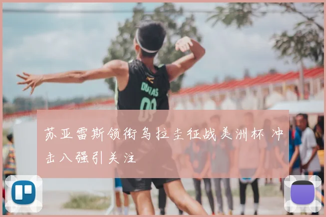 苏亚雷斯领衔乌拉圭征战美洲杯 冲击八强引关注