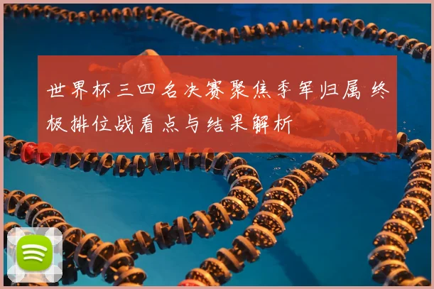 世界杯三四名决赛聚焦季军归属 终极排位战看点与结果解析