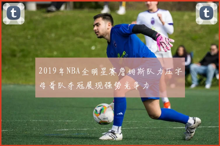 2019年NBA全明星赛詹姆斯队力压字母哥队夺冠展现强势竞争力