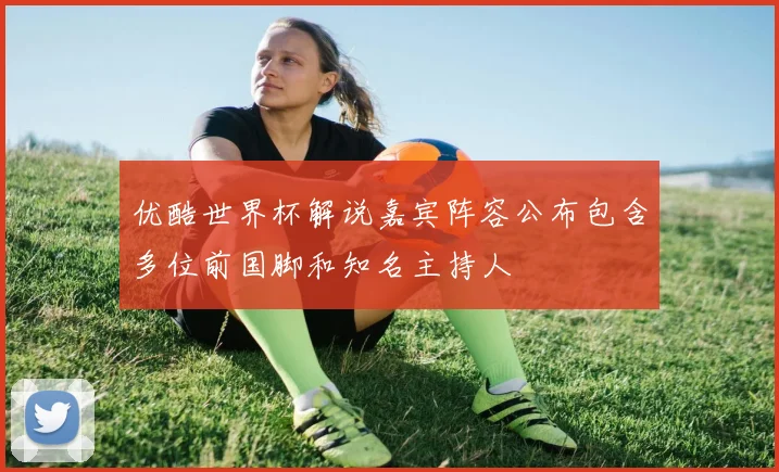 优酷世界杯解说嘉宾阵容公布包含多位前国脚和知名主持人