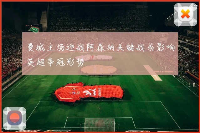 曼城主场迎战阿森纳关键战或影响英超争冠形势