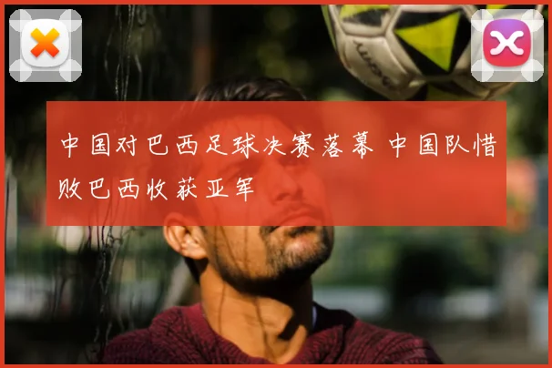 中国对巴西足球决赛落幕 中国队惜败巴西收获亚军