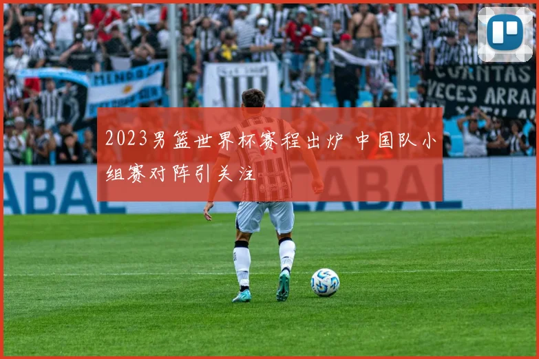 2023男篮世界杯赛程出炉 中国队小组赛对阵引关注