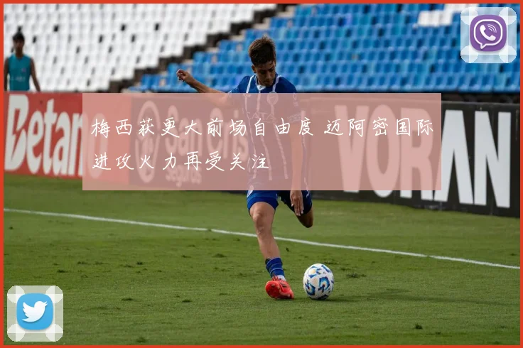 梅西获更大前场自由度 迈阿密国际进攻火力再受关注