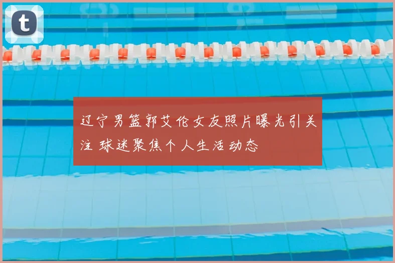 辽宁男篮郭艾伦女友照片曝光引关注 球迷聚焦个人生活动态