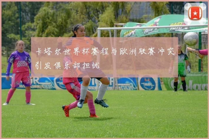 卡塔尔世界杯赛程与欧洲联赛冲突引发俱乐部担忧