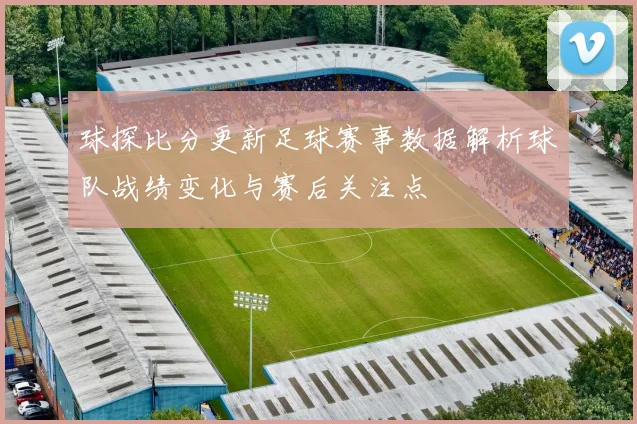 球探比分更新足球赛事数据解析球队战绩变化与赛后关注点