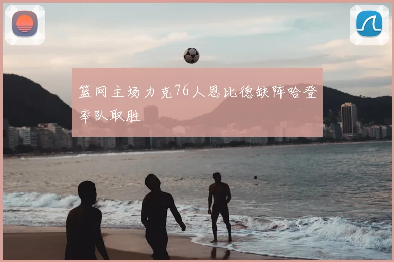 篮网主场力克76人恩比德缺阵哈登率队取胜