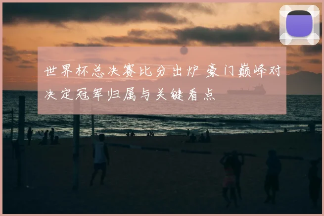 世界杯总决赛比分出炉 豪门巅峰对决定冠军归属与关键看点