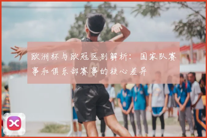 欧洲杯与欧冠区别解析：国家队赛事和俱乐部赛事的核心差异