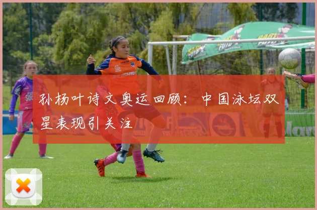 孙杨叶诗文奥运回顾:中国泳坛双星表现引关注