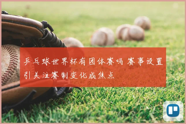 乒乓球世界杯有团体赛吗 赛事设置引关注赛制变化成焦点