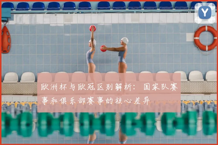 欧洲杯与欧冠区别解析：国家队赛事和俱乐部赛事的核心差异