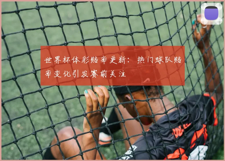 世界杯体彩赔率更新:热门球队赔率变化引发赛前关注