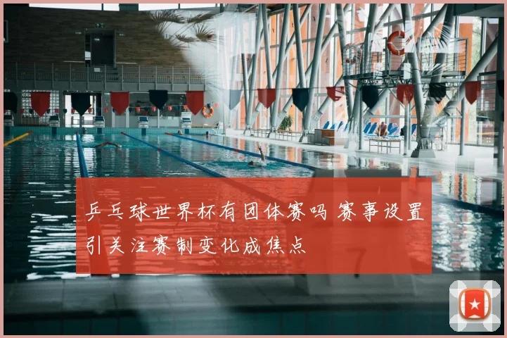 乒乓球世界杯有团体赛吗 赛事设置引关注赛制变化成焦点