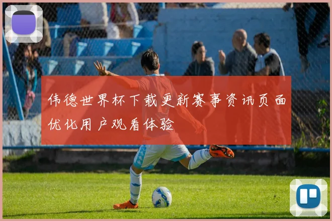 伟德世界杯下载更新赛事资讯页面优化用户观看体验