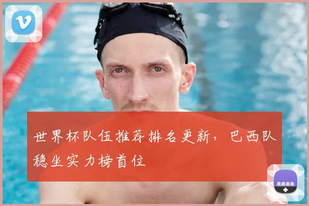 世界杯队伍推荐排名更新,巴西队稳坐实力榜首位