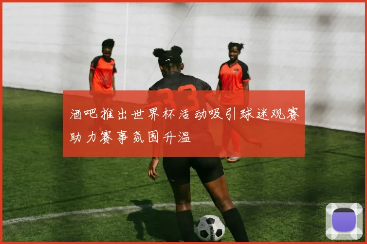 酒吧推出世界杯活动吸引球迷观赛助力赛事氛围升温