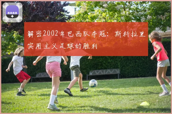 解密2002年巴西队夺冠：斯科拉里实用主义足球的胜利