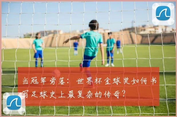 当冠军旁落:世界杯金球奖如何书写足球史上最复杂的传奇?