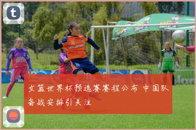 女篮世界杯预选赛赛程公布 中国队备战安排引关注