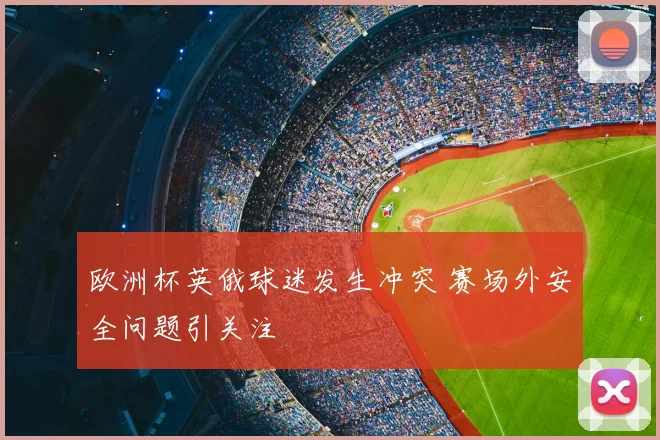 欧洲杯英俄球迷发生冲突 赛场外安全问题引关注