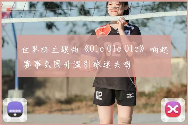 世界杯主题曲《Ole Ole Ole》响起 赛事氛围升温引球迷共鸣