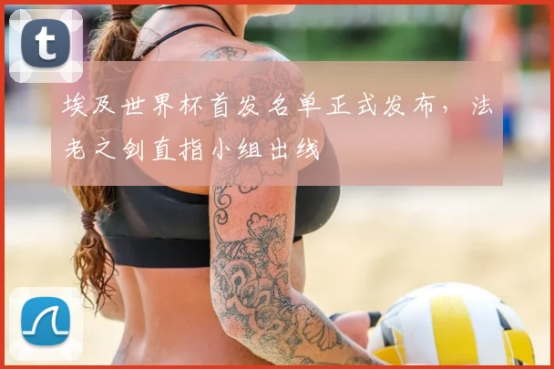 埃及世界杯首发名单正式发布,法老之剑直指小组出线